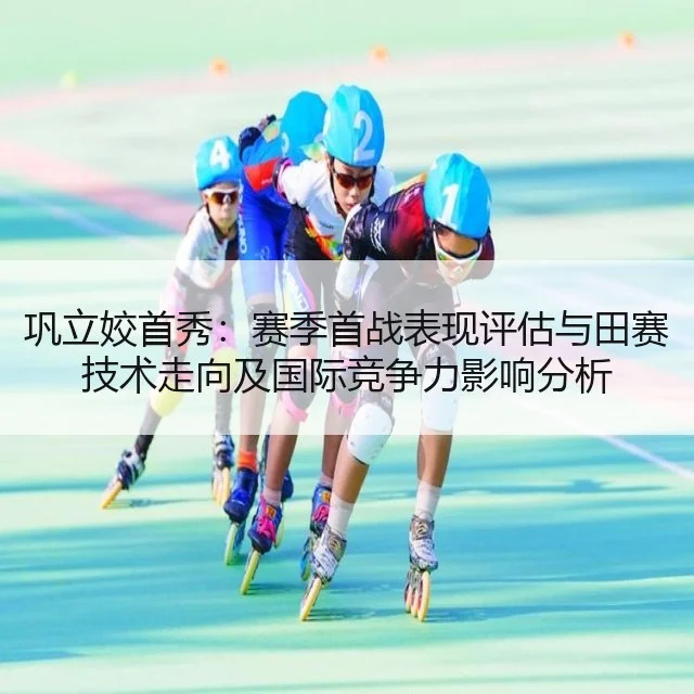 巩立姣首秀:赛季首战表现评估与田赛技术走向及国际竞争力影响分析